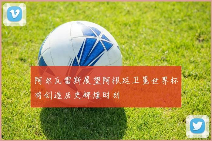 阿尔瓦雷斯展望阿根廷卫冕世界杯将创造历史辉煌时刻