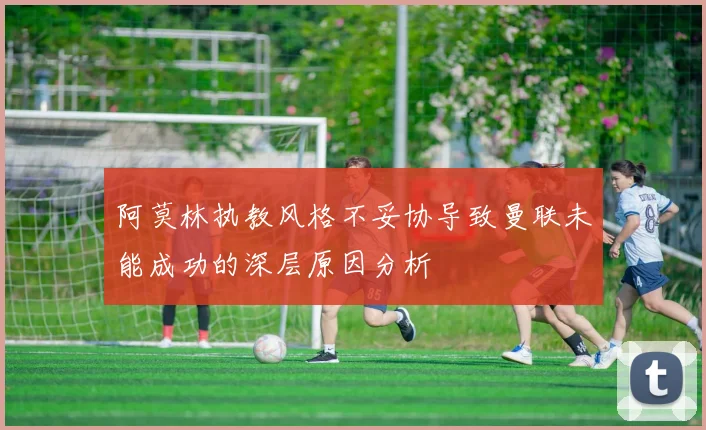 阿莫林执教风格不妥协导致曼联未能成功的深层原因分析