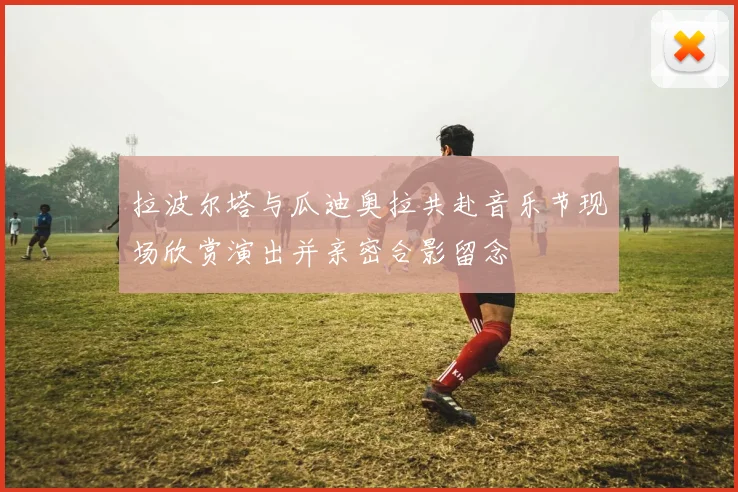 拉波尔塔与瓜迪奥拉共赴音乐节现场欣赏演出并亲密合影留念