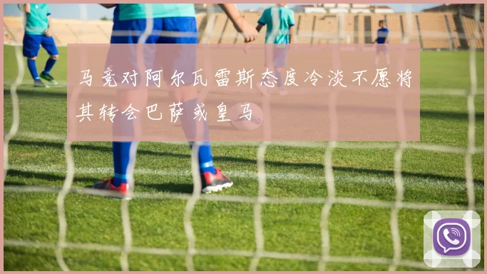 马竞对阿尔瓦雷斯态度冷淡不愿将其转会巴萨或皇马