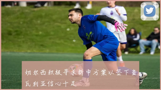 切尔西积极寻求折中方案以签下查瓦利亚信心十足