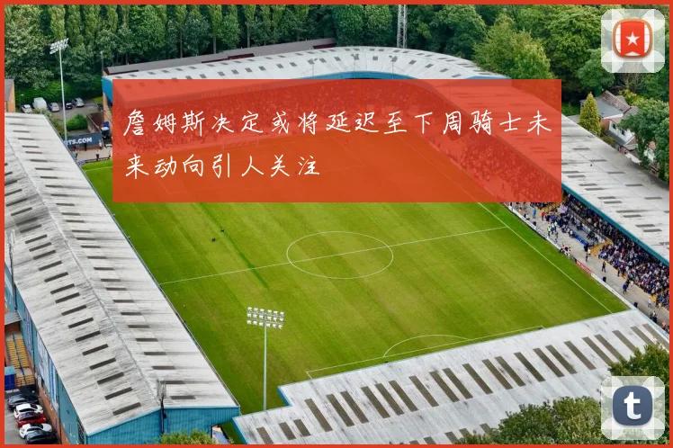 詹姆斯决定或将延迟至下周骑士未来动向引人关注