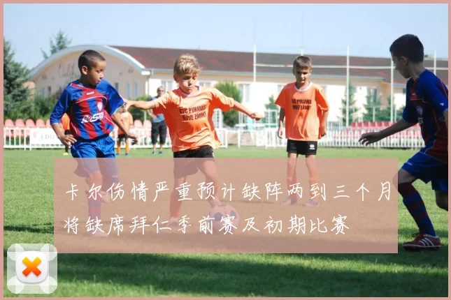 卡尔伤情严重预计缺阵两到三个月将缺席拜仁季前赛及初期比赛