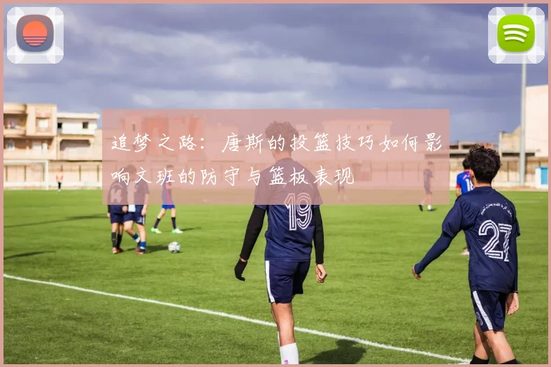 追梦之路：唐斯的投篮技巧如何影响文班的防守与篮板表现