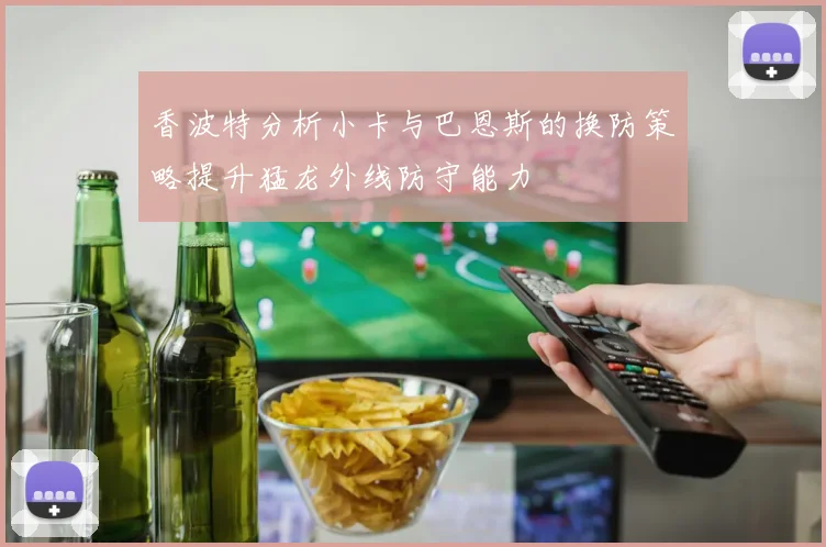 香波特分析小卡与巴恩斯的换防策略提升猛龙外线防守能力