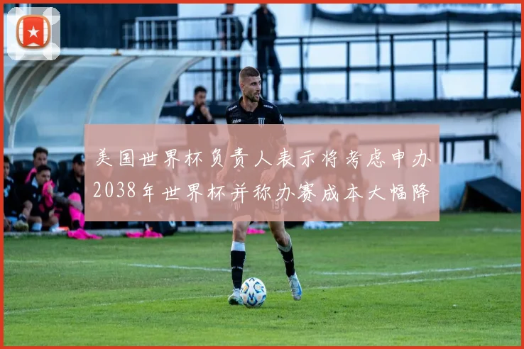 美国世界杯负责人表示将考虑申办2038年世界杯并称办赛成本大幅降低