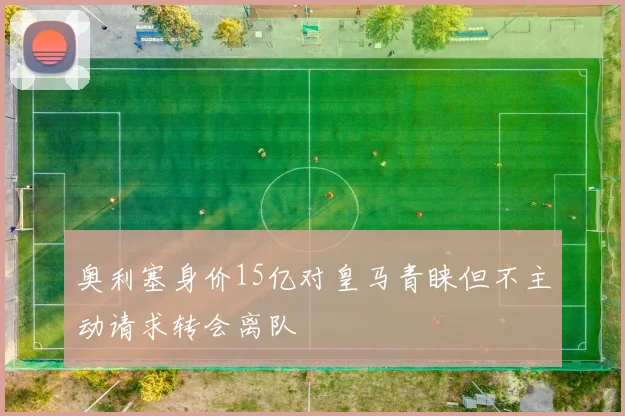 奥利塞身价15亿对皇马青睐但不主动请求转会离队