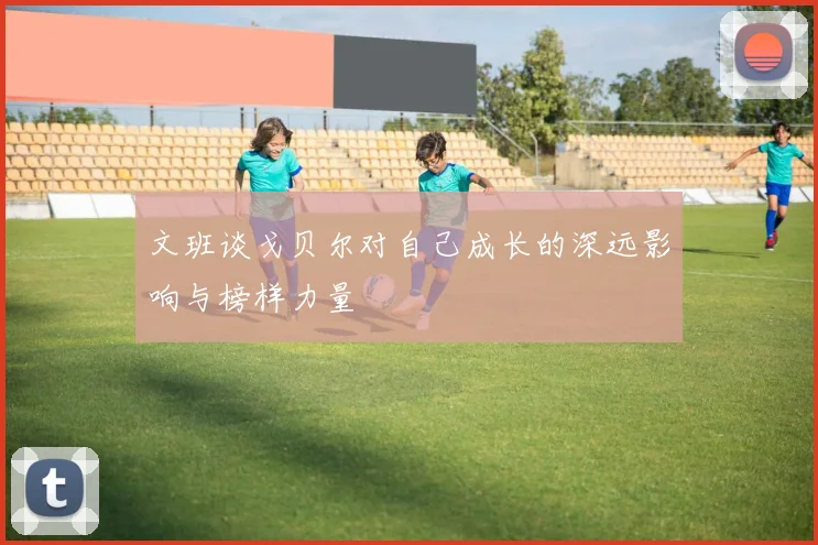 文班谈戈贝尔对自己成长的深远影响与榜样力量