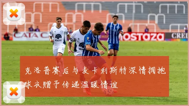 克洛普赛后与麦卡利斯特深情拥抱球衣赠予传递温暖情谊