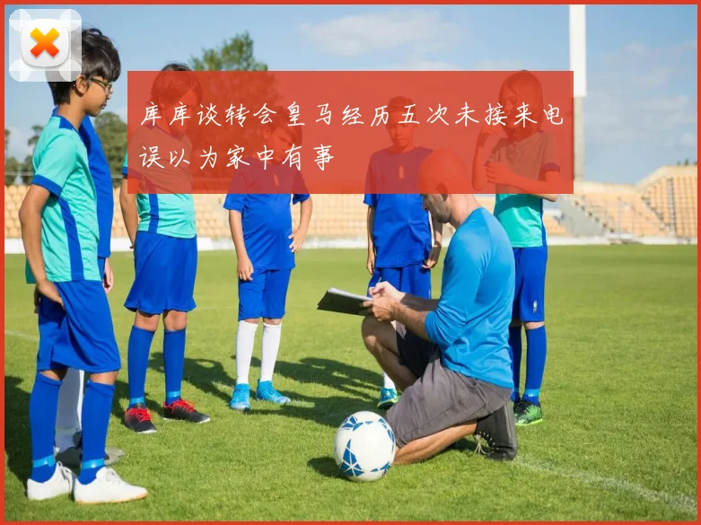 库库谈转会皇马经历五次未接来电误以为家中有事