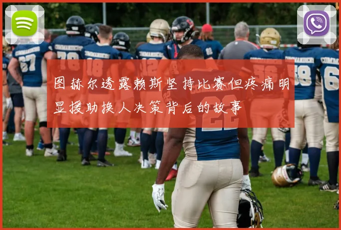 图赫尔透露赖斯坚持比赛但疼痛明显援助换人决策背后的故事