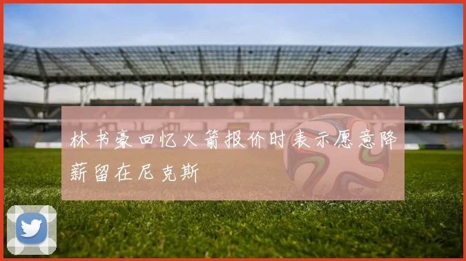 林书豪回忆火箭报价时表示愿意降薪留在尼克斯