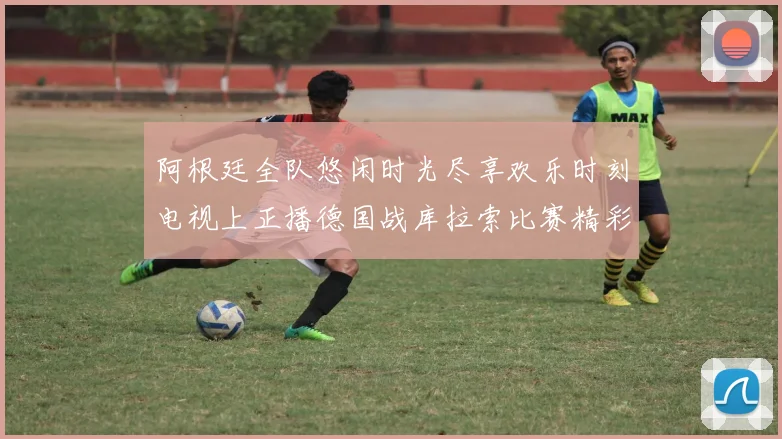 阿根廷全队悠闲时光尽享欢乐时刻电视上正播德国战库拉索比赛精彩瞬间