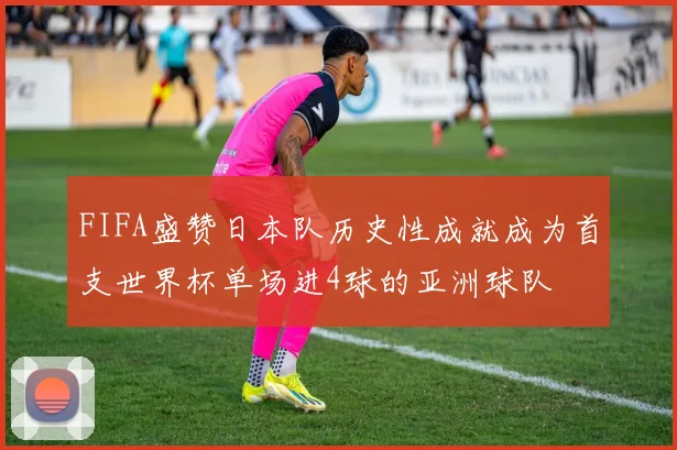 FIFA盛赞日本队历史性成就成为首支世界杯单场进4球的亚洲球队