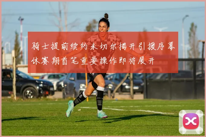骑士提前续约米切尔揭开引援序幕休赛期首笔重要操作即将展开