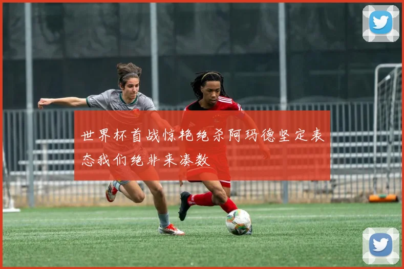 世界杯首战惊艳绝杀阿玛德坚定表态我们绝非来凑数